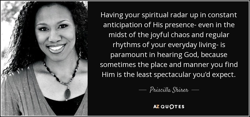 Having your spiritual radar up in constant anticipation of His presence- even in the midst of the joyful chaos and regular rhythms of your everyday living- is paramount in hearing God, because sometimes the place and manner you find Him is the least spectacular you'd expect. - Priscilla Shirer