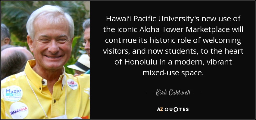 Hawai‘i Pacific University's new use of the iconic Aloha Tower Marketplace will continue its historic role of welcoming visitors, and now students, to the heart of Honolulu in a modern, vibrant mixed-use space. - Kirk Caldwell