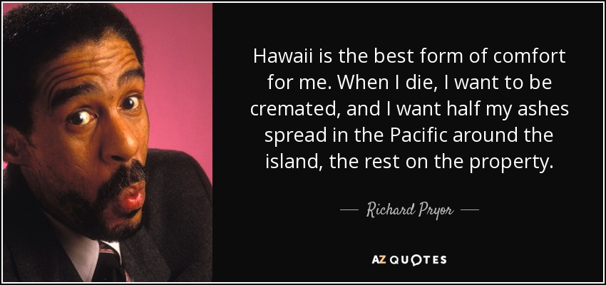 Hawaii is the best form of comfort for me. When I die, I want to be cremated, and I want half my ashes spread in the Pacific around the island, the rest on the property. - Richard Pryor
