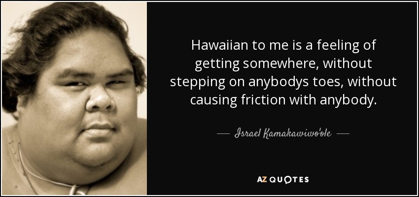 Hawaiian to me is a feeling of getting somewhere, without stepping on anybodys toes, without causing friction with anybody. - Israel Kamakawiwo'ole