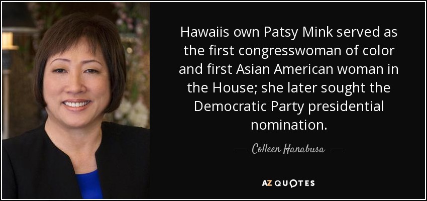 Hawaiis own Patsy Mink served as the first congresswoman of color and first Asian American woman in the House; she later sought the Democratic Party presidential nomination. - Colleen Hanabusa