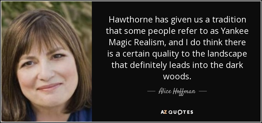 Hawthorne has given us a tradition that some people refer to as Yankee Magic Realism, and I do think there is a certain quality to the landscape that definitely leads into the dark woods. - Alice Hoffman