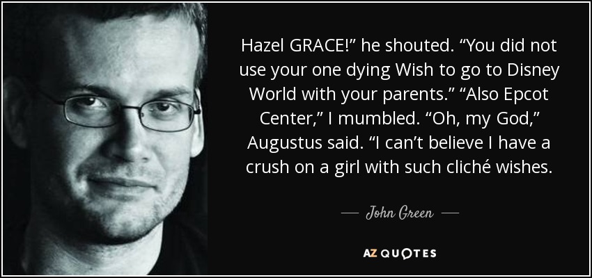 Hazel GRACE!” he shouted. “You did not use your one dying Wish to go to Disney World with your parents.” “Also Epcot Center,” I mumbled. “Oh, my God,” Augustus said. “I can’t believe I have a crush on a girl with such cliché wishes. - John Green