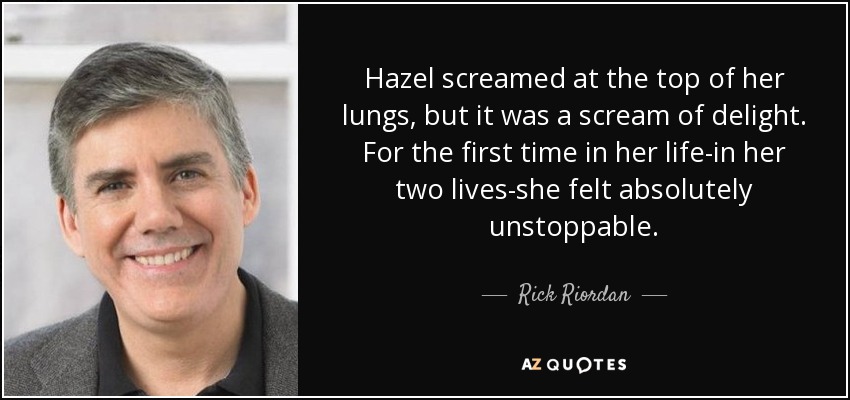 Hazel screamed at the top of her lungs, but it was a scream of delight. For the first time in her life-in her two lives-she felt absolutely unstoppable. - Rick Riordan