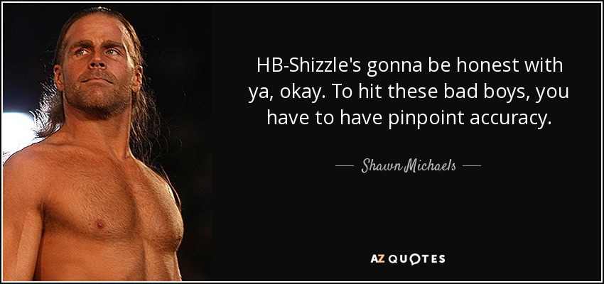 HB-Shizzle's gonna be honest with ya, okay. To hit these bad boys, you have to have pinpoint accuracy. - Shawn Michaels