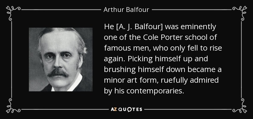 He [A. J. Balfour] was eminently one of the Cole Porter school of famous men, who only fell to rise again. Picking himself up and brushing himself down became a minor art form, ruefully admired by his contemporaries. - Arthur Balfour