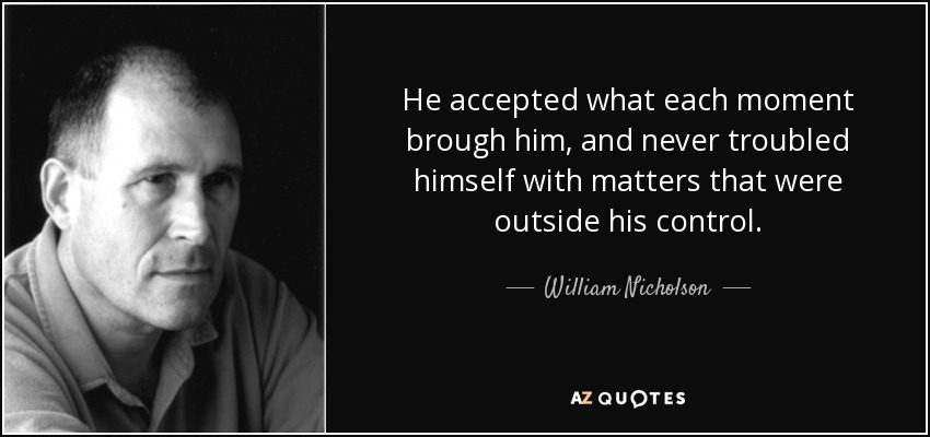 He accepted what each moment brough him, and never troubled himself with matters that were outside his control. - William Nicholson