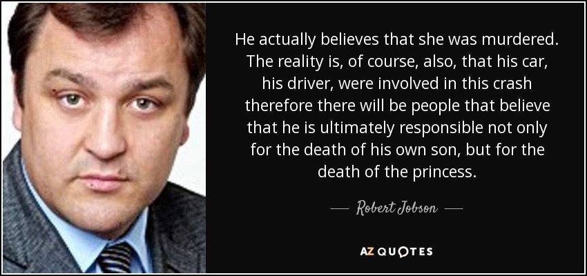 He actually believes that she was murdered. The reality is, of course, also, that his car, his driver, were involved in this crash therefore there will be people that believe that he is ultimately responsible not only for the death of his own son, but for the death of the princess. - Robert Jobson