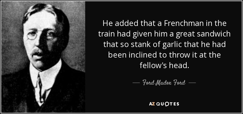 He added that a Frenchman in the train had given him a great sandwich that so stank of garlic that he had been inclined to throw it at the fellow's head. - Ford Madox Ford