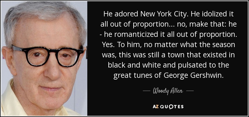 He adored New York City. He idolized it all out of proportion... no, make that: he - he romanticized it all out of proportion. Yes. To him, no matter what the season was, this was still a town that existed in black and white and pulsated to the great tunes of George Gershwin. - Woody Allen