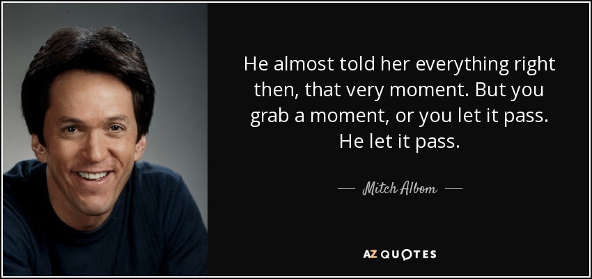 He almost told her everything right then, that very moment. But you grab a moment, or you let it pass. He let it pass. - Mitch Albom