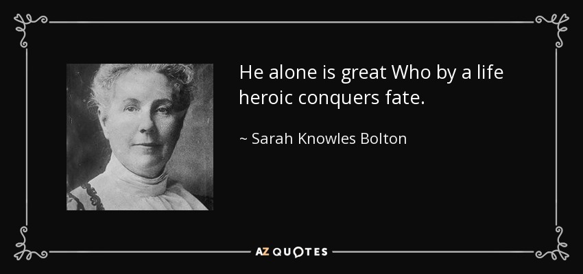 He alone is great Who by a life heroic conquers fate. - Sarah Knowles Bolton