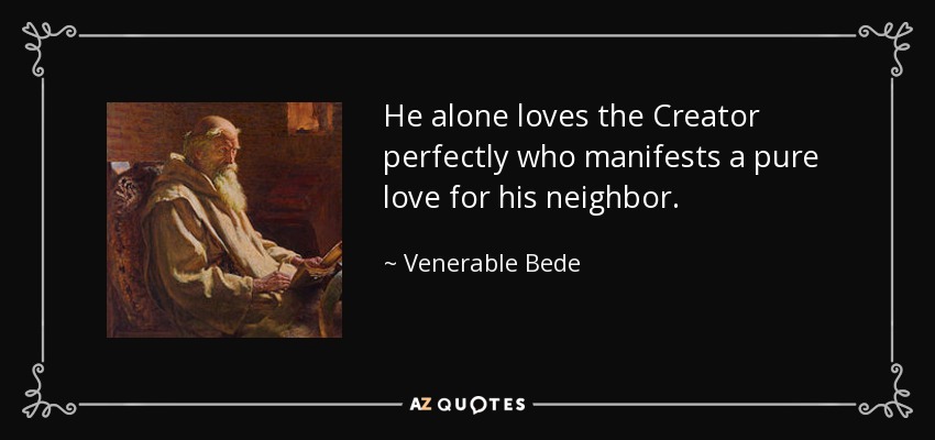 He alone loves the Creator perfectly who manifests a pure love for his neighbor. - Venerable Bede