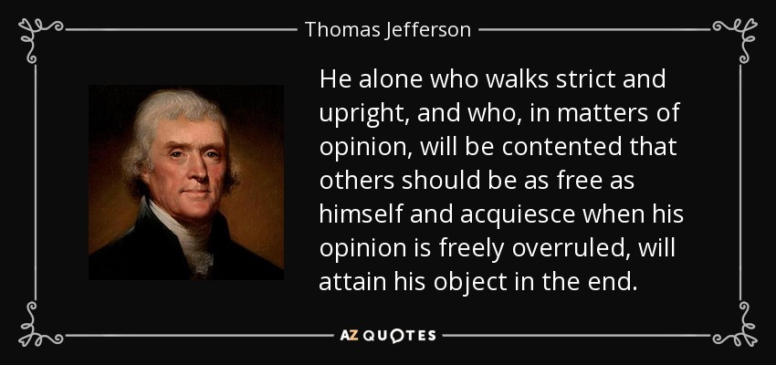 He alone who walks strict and upright, and who, in matters of opinion, will be contented that others should be as free as himself and acquiesce when his opinion is freely overruled, will attain his object in the end. - Thomas Jefferson
