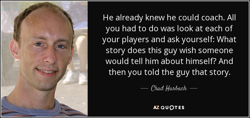 He already knew he could coach. All you had to do was look at each of your players and ask yourself: What story does this guy wish someone would tell him about himself? And then you told the guy that story. - Chad Harbach