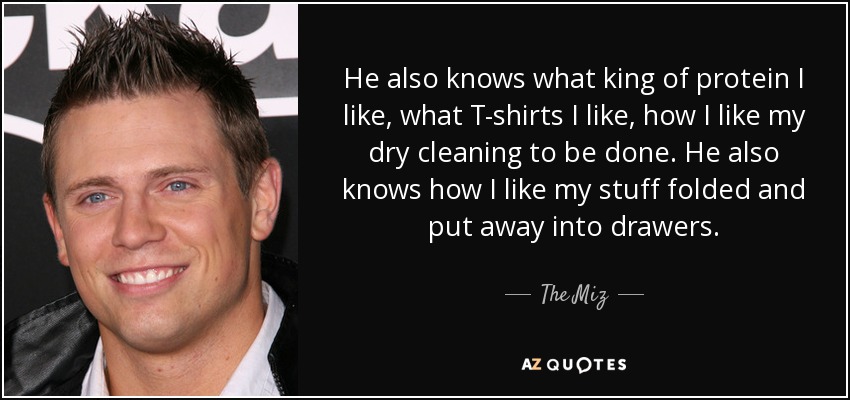 He also knows what king of protein I like, what T-shirts I like, how I like my dry cleaning to be done. He also knows how I like my stuff folded and put away into drawers. - The Miz