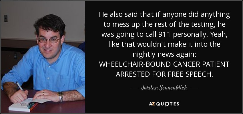 He also said that if anyone did anything to mess up the rest of the testing, he was going to call 911 personally. Yeah, like that wouldn't make it into the nightly news again: WHEELCHAIR-BOUND CANCER PATIENT ARRESTED FOR FREE SPEECH. - Jordan Sonnenblick