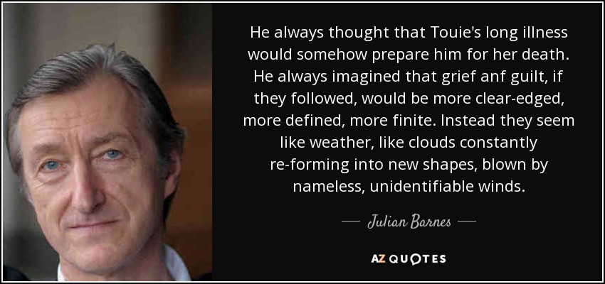 He always thought that Touie's long illness would somehow prepare him for her death. He always imagined that grief anf guilt, if they followed, would be more clear-edged, more defined, more finite. Instead they seem like weather, like clouds constantly re-forming into new shapes, blown by nameless, unidentifiable winds. - Julian Barnes