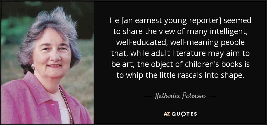 He [an earnest young reporter] seemed to share the view of many intelligent, well-educated, well-meaning people that, while adult literature may aim to be art, the object of children's books is to whip the little rascals into shape. - Katherine Paterson