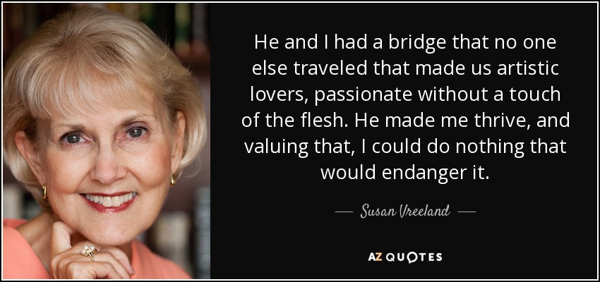 He and I had a bridge that no one else traveled that made us artistic lovers, passionate without a touch of the flesh. He made me thrive, and valuing that, I could do nothing that would endanger it. - Susan Vreeland