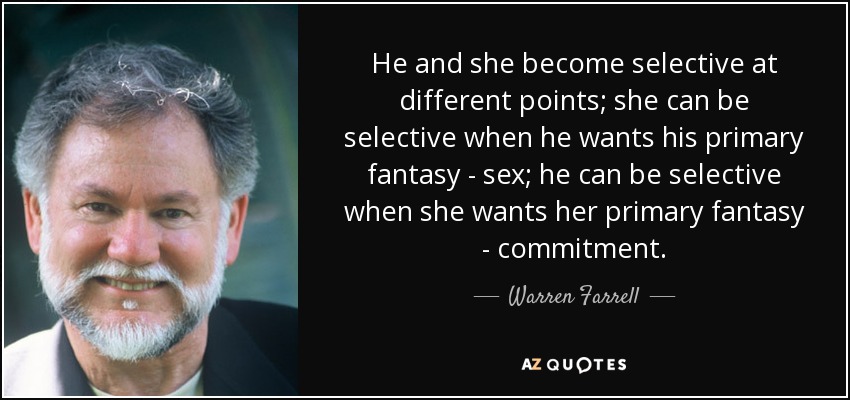 He and she become selective at different points; she can be selective when he wants his primary fantasy - sex; he can be selective when she wants her primary fantasy - commitment. - Warren Farrell