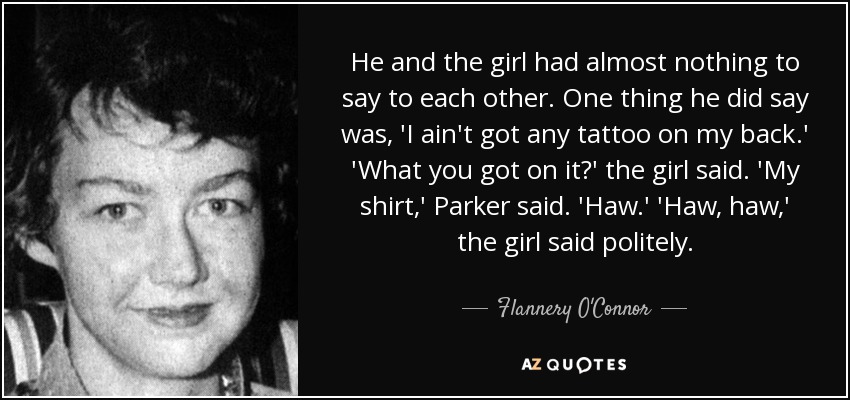He and the girl had almost nothing to say to each other. One thing he did say was, 'I ain't got any tattoo on my back.' 'What you got on it?' the girl said. 'My shirt,' Parker said. 'Haw.' 'Haw, haw,' the girl said politely. - Flannery O'Connor