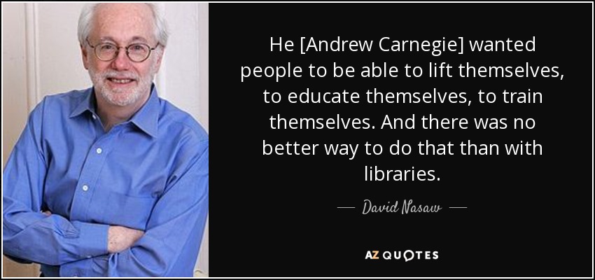 He [Andrew Carnegie] wanted people to be able to lift themselves, to educate themselves, to train themselves. And there was no better way to do that than with libraries. - David Nasaw