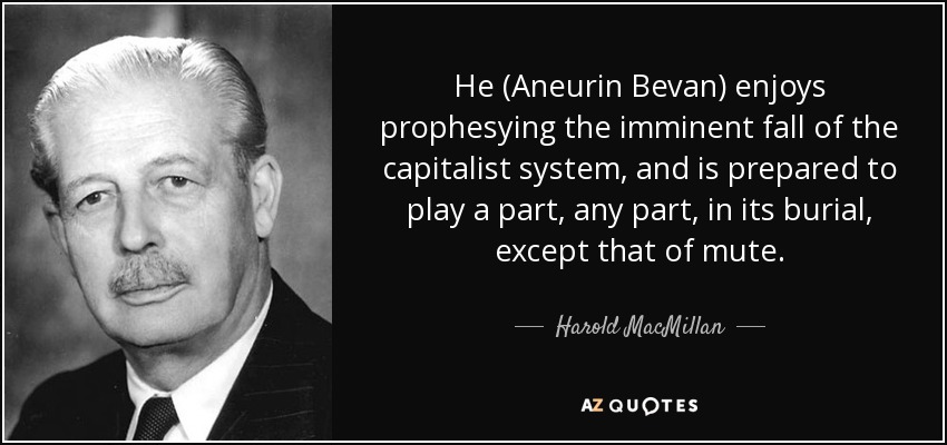 He (Aneurin Bevan) enjoys prophesying the imminent fall of the capitalist system, and is prepared to play a part, any part, in its burial, except that of mute. - Harold MacMillan