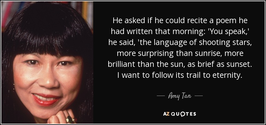 He asked if he could recite a poem he had written that morning: 'You speak,' he said, 'the language of shooting stars, more surprising than sunrise, more brilliant than the sun, as brief as sunset. I want to follow its trail to eternity. - Amy Tan