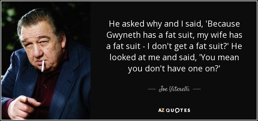 He asked why and I said, 'Because Gwyneth has a fat suit, my wife has a fat suit - I don't get a fat suit?' He looked at me and said, 'You mean you don't have one on?' - Joe Viterelli