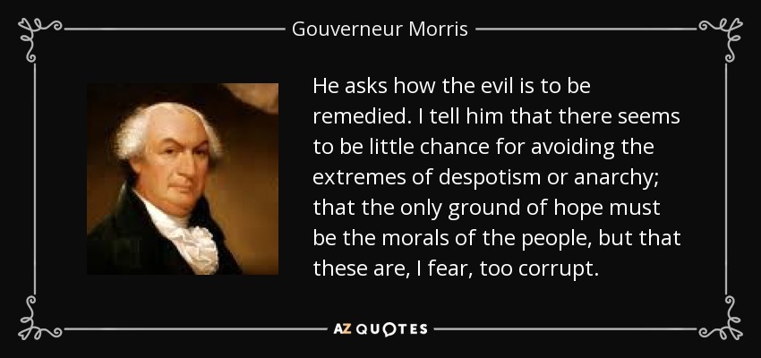He asks how the evil is to be remedied. I tell him that there seems to be little chance for avoiding the extremes of despotism or anarchy; that the only ground of hope must be the morals of the people, but that these are, I fear, too corrupt. - Gouverneur Morris