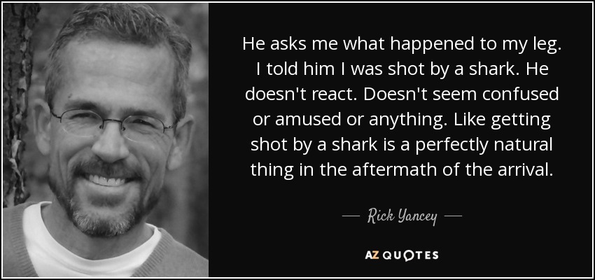 He asks me what happened to my leg. I told him I was shot by a shark. He doesn't react. Doesn't seem confused or amused or anything. Like getting shot by a shark is a perfectly natural thing in the aftermath of the arrival. - Rick Yancey