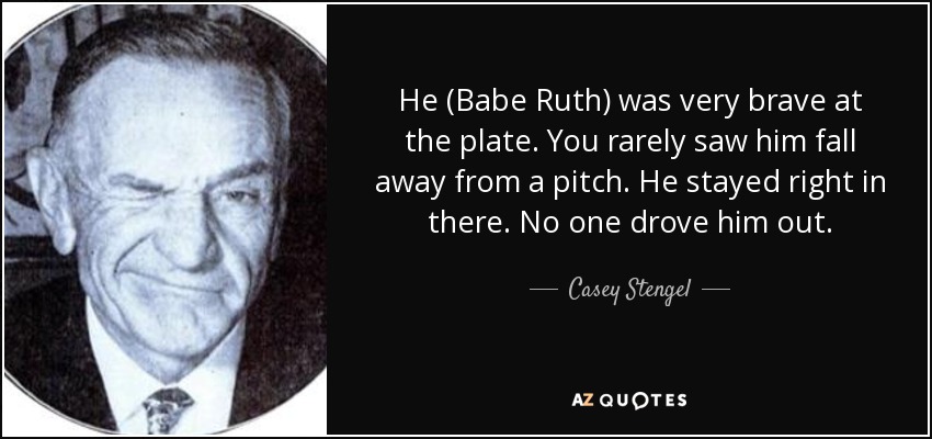 He (Babe Ruth) was very brave at the plate. You rarely saw him fall away from a pitch. He stayed right in there. No one drove him out. - Casey Stengel