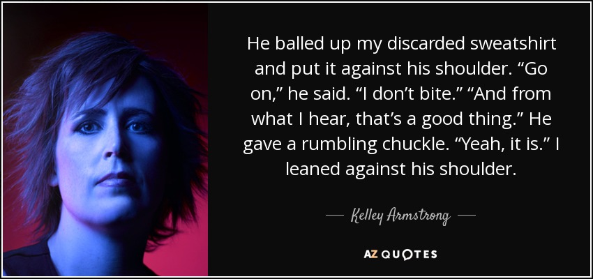 He balled up my discarded sweatshirt and put it against his shoulder. “Go on,” he said. “I don’t bite.” “And from what I hear, that’s a good thing.” He gave a rumbling chuckle. “Yeah, it is.” I leaned against his shoulder. - Kelley Armstrong