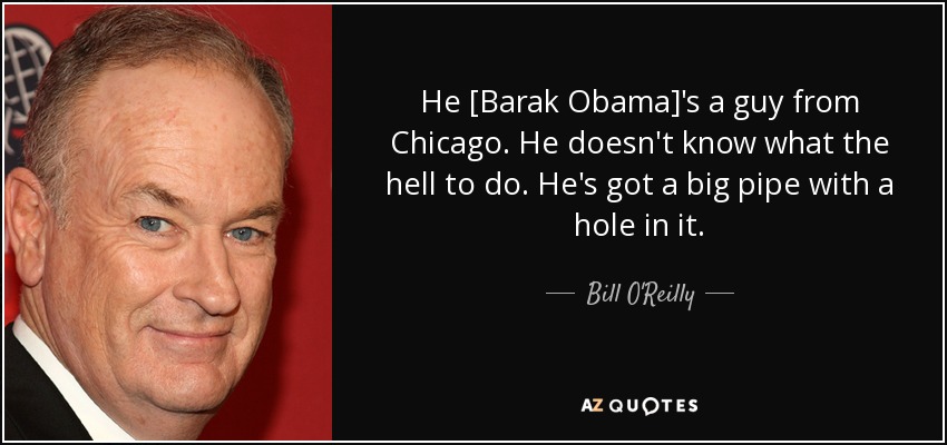 He [Barak Obama]'s a guy from Chicago. He doesn't know what the hell to do. He's got a big pipe with a hole in it. - Bill O'Reilly