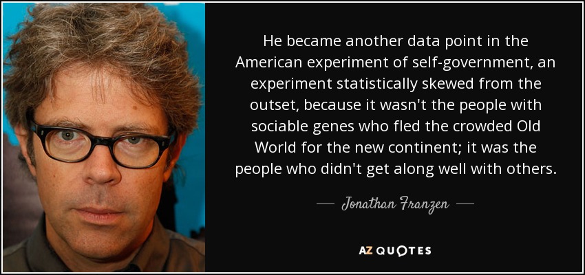 He became another data point in the American experiment of self-government, an experiment statistically skewed from the outset, because it wasn't the people with sociable genes who fled the crowded Old World for the new continent; it was the people who didn't get along well with others. - Jonathan Franzen