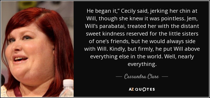 He began it,” Cecily said, jerking her chin at Will, though she knew it was pointless. Jem, Will’s parabatai, treated her with the distant sweet kindness reserved for the little sisters of one’s friends, but he would always side with Will. Kindly, but firmly, he put Will above everything else in the world. Well, nearly everything. - Cassandra Clare