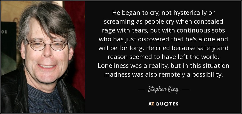 He began to cry, not hysterically or screaming as people cry when concealed rage with tears, but with continuous sobs who has just discovered that he's alone and will be for long. He cried because safety and reason seemed to have left the world. Loneliness was a reality, but in this situation madness was also remotely a possibility. - Stephen King