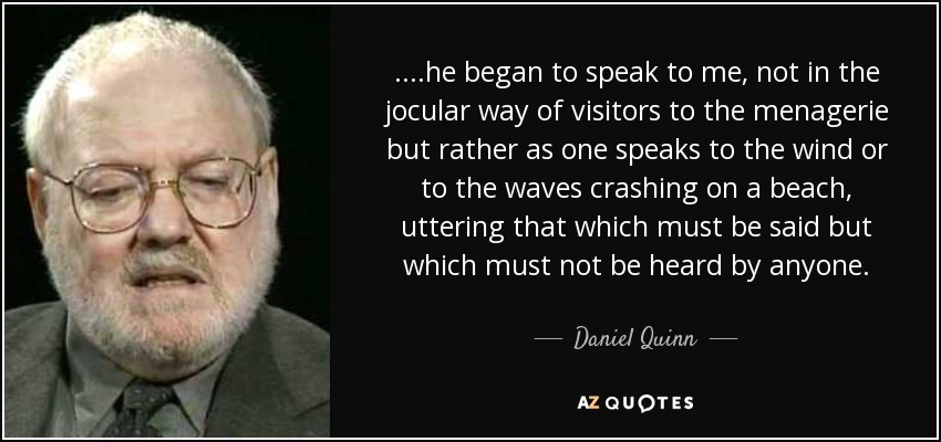 ....he began to speak to me, not in the jocular way of visitors to the menagerie but rather as one speaks to the wind or to the waves crashing on a beach, uttering that which must be said but which must not be heard by anyone. - Daniel Quinn