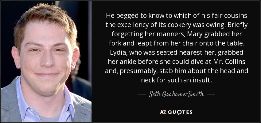 He begged to know to which of his fair cousins the excellency of its cookery was owing. Briefly forgetting her manners, Mary grabbed her fork and leapt from her chair onto the table. Lydia, who was seated nearest her, grabbed her ankle before she could dive at Mr. Collins and, presumably, stab him about the head and neck for such an insult. - Seth Grahame-Smith