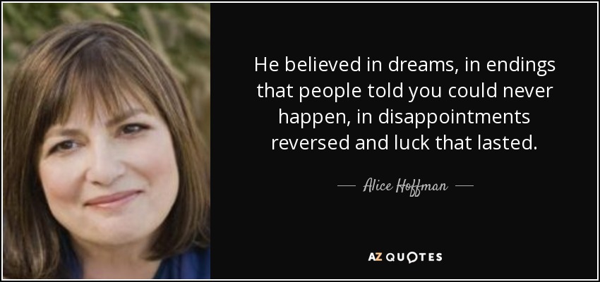He believed in dreams, in endings that people told you could never happen, in disappointments reversed and luck that lasted. - Alice Hoffman