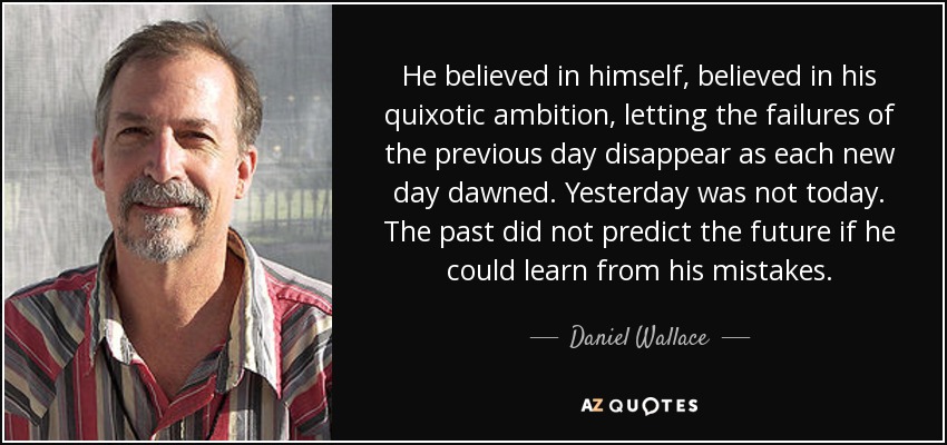 He believed in himself, believed in his quixotic ambition, letting the failures of the previous day disappear as each new day dawned. Yesterday was not today. The past did not predict the future if he could learn from his mistakes. - Daniel Wallace
