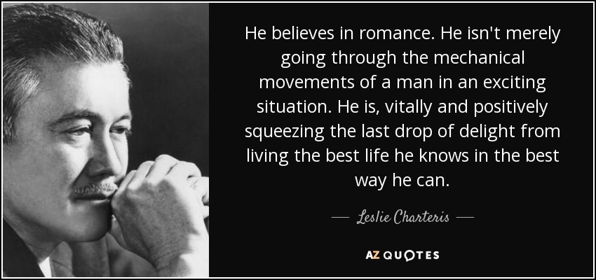 He believes in romance. He isn't merely going through the mechanical movements of a man in an exciting situation. He is, vitally and positively squeezing the last drop of delight from living the best life he knows in the best way he can. - Leslie Charteris