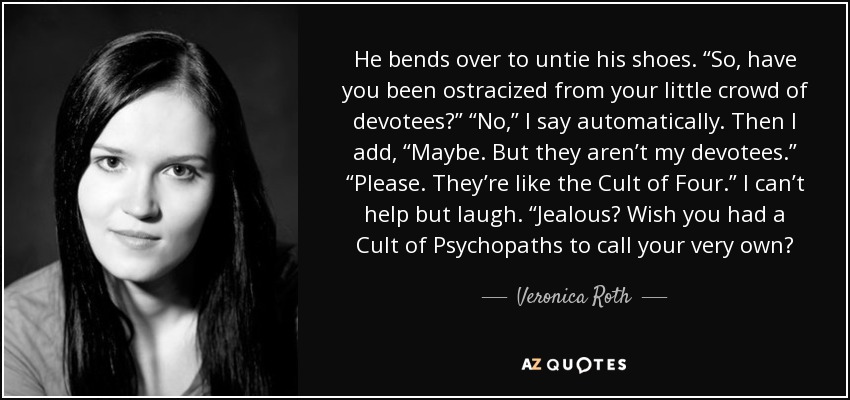 He bends over to untie his shoes. “So, have you been ostracized from your little crowd of devotees?” “No,” I say automatically. Then I add, “Maybe. But they aren’t my devotees.” “Please. They’re like the Cult of Four.” I can’t help but laugh. “Jealous? Wish you had a Cult of Psychopaths to call your very own? - Veronica Roth