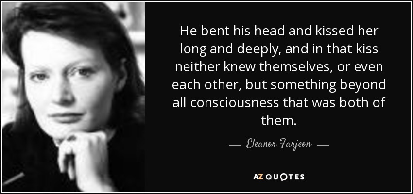 He bent his head and kissed her long and deeply, and in that kiss neither knew themselves, or even each other, but something beyond all consciousness that was both of them. - Eleanor Farjeon