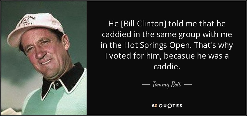He [Bill Clinton] told me that he caddied in the same group with me in the Hot Springs Open. That's why I voted for him, becasue he was a caddie. - Tommy Bolt