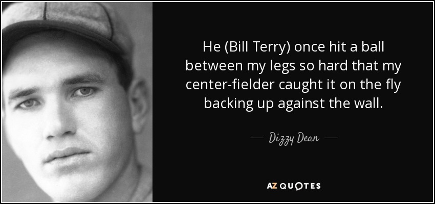 He (Bill Terry) once hit a ball between my legs so hard that my center-fielder caught it on the fly backing up against the wall. - Dizzy Dean