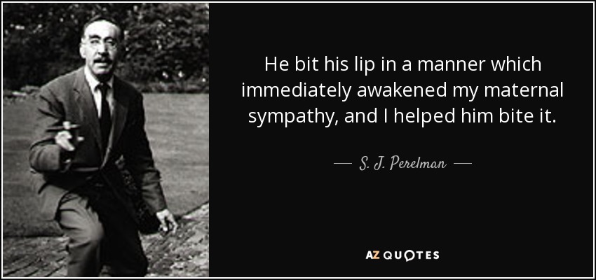 He bit his lip in a manner which immediately awakened my maternal sympathy, and I helped him bite it. - S. J. Perelman