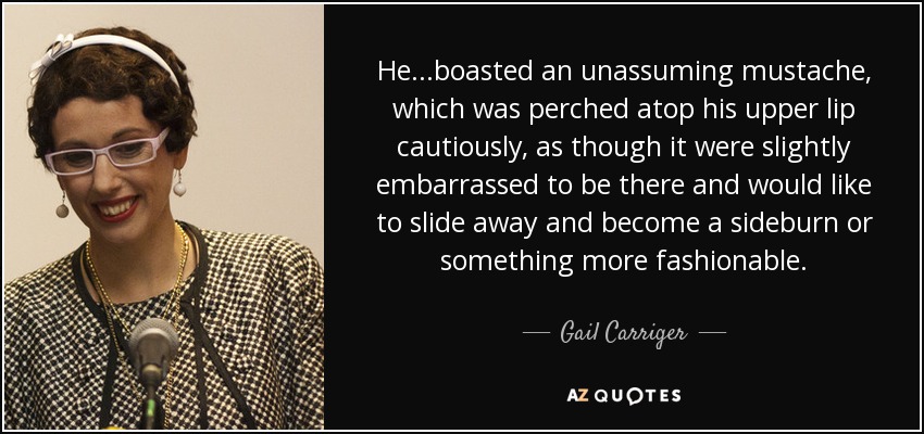 He...boasted an unassuming mustache, which was perched atop his upper lip cautiously, as though it were slightly embarrassed to be there and would like to slide away and become a sideburn or something more fashionable. - Gail Carriger