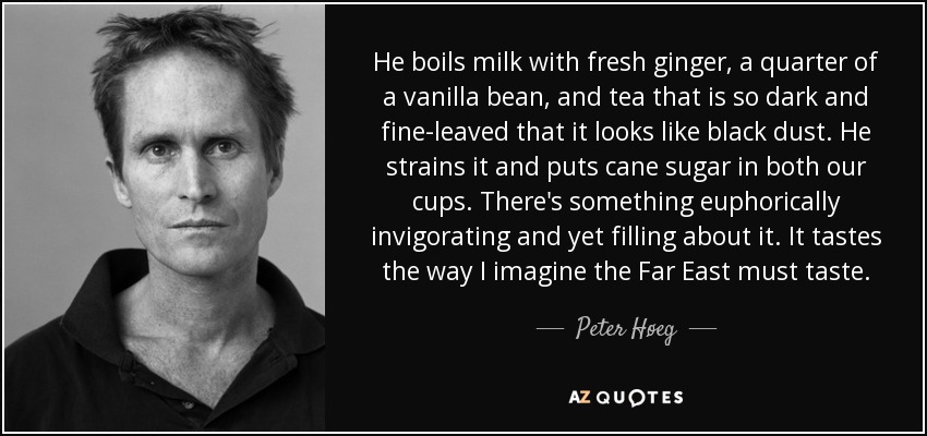 He boils milk with fresh ginger, a quarter of a vanilla bean, and tea that is so dark and fine-leaved that it looks like black dust. He strains it and puts cane sugar in both our cups. There's something euphorically invigorating and yet filling about it. It tastes the way I imagine the Far East must taste. - Peter Høeg